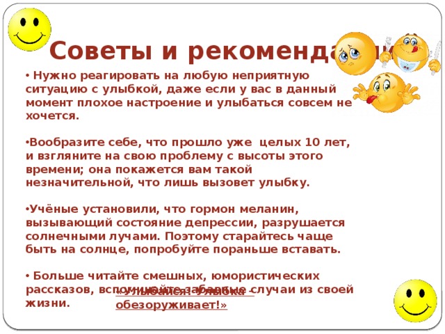 Советы и рекомендации:  Нужно реагировать на любую неприятную ситуацию с улыбкой, даже если у вас в данный момент плохое настроение и улыбаться совсем не хочется.    Вообразите себе, что прошло уже  целых 10 лет, и взгляните на свою проблему с высоты этого времени; она покажется вам такой незначительной, что лишь вызовет улыбку.  Учёные установили, что гормон меланин, вызывающий состояние депрессии, разрушается солнечными лучами. Поэтому старайтесь чаще быть на солнце, попробуйте пораньше вставать.   Больше читайте смешных, юмористических рассказов, вспоминайте забавные случаи из своей жизни. «Улыбайся! Улыбка – обезоруживает!» 