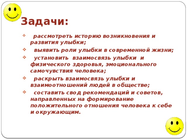 Задачи:  рассмотреть историю возникновения и развития улыбки;  выявить роли улыбки в современной жизни;  установить взаимосвязь улыбки и физического здоровья, эмоционального самочувствия человека;  раскрыть взаимосвязь улыбки и взаимоотношений людей в обществе;  составить свод рекомендаций и советов, направленных на формирование положительного отношения человека к себе и окружающим.  