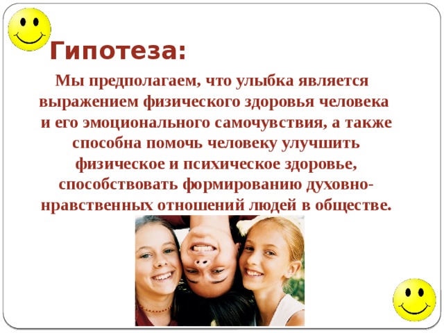 Гипотеза:  Мы предполагаем, что улыбка является выражением физического здоровья человека и его эмоционального самочувствия, а также способна помочь человеку улучшить физическое и психическое здоровье, способствовать формированию духовно-нравственных отношений людей в обществе. 