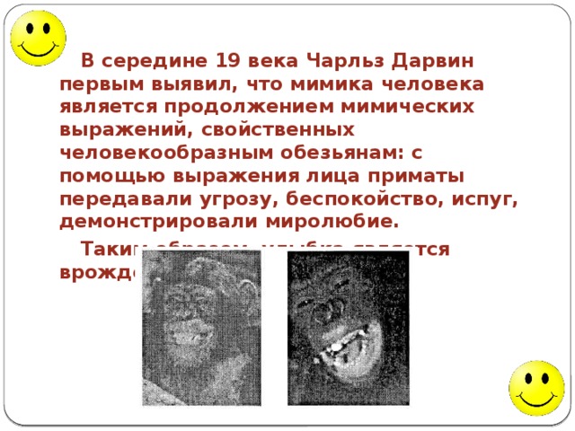 В середине 19 века Чарльз Дарвин первым выявил, что мимика человека является продолжением мимических выражений, свойственных человекообразным обезьянам: с помощью выражения лица приматы передавали угрозу, беспокойство, испуг, демонстрировали миролюбие. Таким образом, улыбка является врожденной. 