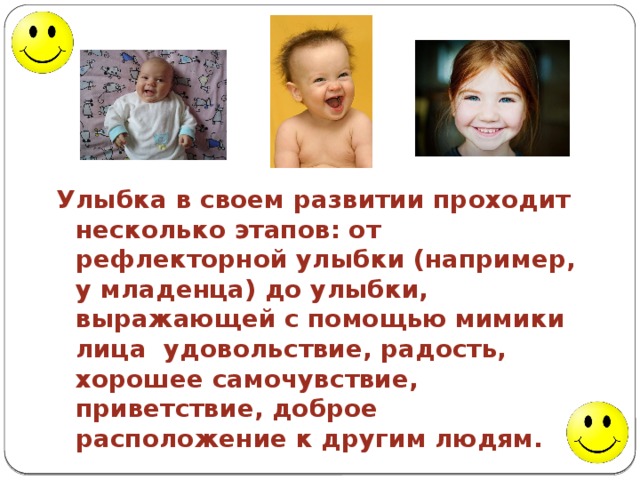 Улыбка в своем развитии проходит несколько этапов: от рефлекторной улыбки (например, у младенца) до улыбки, выражающей с помощью мимики лица удовольствие, радость, хорошее самочувствие, приветствие, доброе расположение к другим людям. 