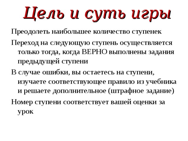 Цель и суть игры Преодолеть наибольшее количество ступенек Переход на следующую ступень осуществляется только тогда, когда ВЕРНО выполнены задания предыдущей ступени В случае ошибки, вы остаетесь на ступени, изучаете соответствующее правило из учебника и решаете дополнительное (штрафное задание) Номер ступени соответствует вашей оценки за урок 