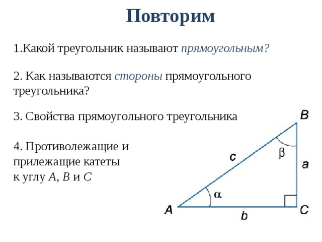 Повторим 1.Какой треугольник называют прямоугольным? 2. Как называются стороны прямоугольного треугольника? 3. Свойства прямоугольного треугольника 4. Противолежащие и прилежащие катеты к углу А, В и С 