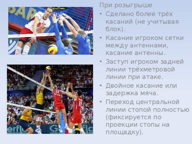 При розыгрыше Сделано более трёх касаний (не учитывая блок). Касание игроком сетки между антеннами, касание антенны. Заступ игроком задней линии трёхметровой линии при атаке. Двойное касание или задержка мяча. Переход центральной линии стопой полностью (фиксируется по проекции стопы на площадку). 