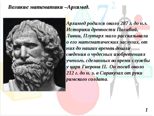 Великие математики –Архимед. Архимед родился около 287 г. до н.э. Историки древности Полибий, Ливии, Плутарх мало рассказывали о его математических заслугах, от них до наших времен дошли сведения о чудесных изобретениях ученого, сделанных во время службы у царя  Гиерона II.  Он погиб около 212 г. до н. э. в Сиракузах от руки римского солдата . 1  