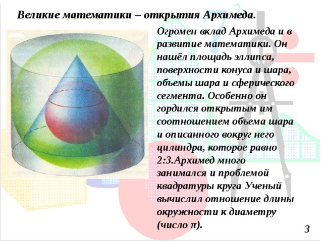 Великие математики – открытия Архимеда. Огромен вклад Архимеда и в развитие математики. Он нашёл площадь эллипса, поверхности конуса и шара, объемы шара и сферического сегмента. Особенно он гордился открытым им соотношением объема шара и описанного вокруг него цилиндра, которое равно 2:3.Архимед много занимался и проблемой квадратуры круга Ученый вычислил отношение длины окружности к диаметру (число π ). 3 