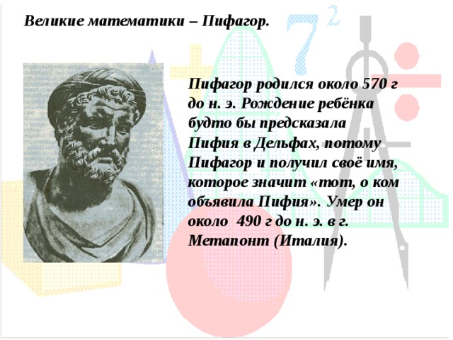 Великие математики – Пифагор. Пифагор родился около 570 г до н. э. Рождение ребёнка будто бы предсказала Пифия в Дельфах, потому Пифагор и получил своё имя, которое значит «тот, о ком объявила Пифия».  Умер он около 490 г до н. э. в г. Метапонт (Италия). 