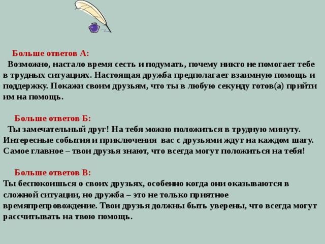        Больше ответов А:  Возможно, настало время сесть и подумать, почему никто не помогает тебе в трудных ситуациях. Настоящая дружба предполагает взаимную помощь и поддержку. Покажи своим друзьям, что ты в любую секунду готов(а) прийти им на помощь.  Больше ответов Б:  Ты замечательный друг! На тебя можно положиться в трудную минуту. Интересные события и приключения вас с друзьями ждут на каждом шагу. Самое главное – твои друзья знают, что всегда могут положиться на тебя!  Больше ответов В: Ты беспокоишься о своих друзьях, особенно когда они оказываются в сложной ситуации, но дружба – это не только приятное времяпрепровождение. Твои друзья должны быть уверены, что всегда могут рассчитывать на твою помощь. 