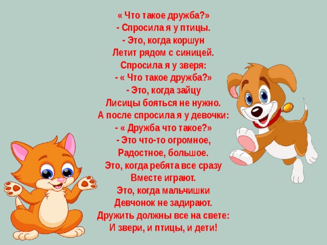  « Что такое дружба?» - Спросила я у птицы. - Это, когда коршун Летит рядом с синицей. Спросила я у зверя: - « Что такое дружба?» - Это, когда зайцу Лисицы бояться не нужно. А после спросила я у девочки: - « Дружба что такое?» - Это что-то огромное, Радостное, большое. Это, когда ребята все сразу Вместе играют. Это, когда мальчишки Девчонок не задирают. Дружить должны все на свете: И звери, и птицы, и дети! 