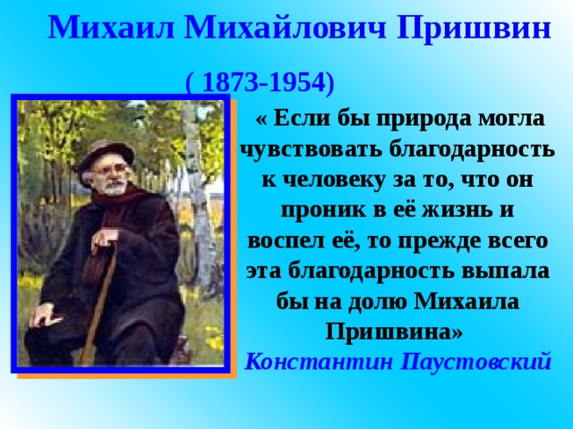 Михаил Михайлович  Пришвин ( 1873-1954)   « Если бы природа могла чувствовать благодарность к человеку за то, что он проник в её жизнь и воспел её, то прежде всего эта благодарность выпала бы на долю Михаила Пришвина» Константин  Паустовский 