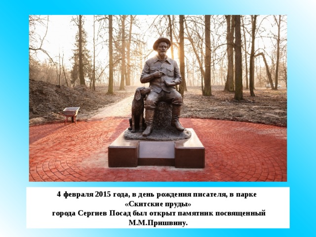 4 февраля 2015 года, в день рождения писателя, в парке «Скитские пруды»  города Сергиев Посад был открыт памятник посвященный М.М.Пришвину. 
