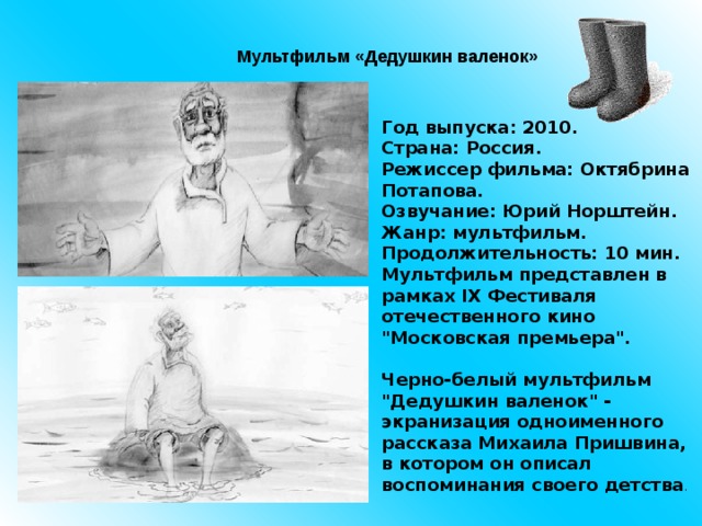 Мультфильм «Дедушкин валенок» Год выпуска: 2010.  Страна: Россия.  Режиссер фильма: Октябрина Потапова.  Озвучание: Юрий Норштейн.  Жанр: мультфильм.  Продолжительность: 10 мин.    Мультфильм представлен в рамках IX Фестиваля отечественного кино 