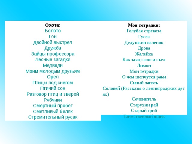 Охота: Болото Гон Двойной выстрел Дружба Зайцы профессора Лесные загадки Медведи Моим молодым друзьям Орел Птицы под снегом Птичий сон Разговор птиц и зверей Рябчики Смертный пробег Сметливый беляк Стремительный русак Мои тетрадки: Голубая стрекоза Гусек Дедушкин валенок Дрова Жалейка Как заяц сапоги съел Лимон Мои тетрадки О чем шепчутся раки Синий лапоть Соловей (Рассказы о ленинградских детях) Сочинитель Старухин рай Старый гриб Таинственный ящик 