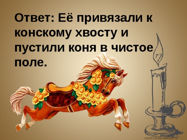 Ответ: Её привязали к конскому хвосту и пустили коня в чистое поле. 