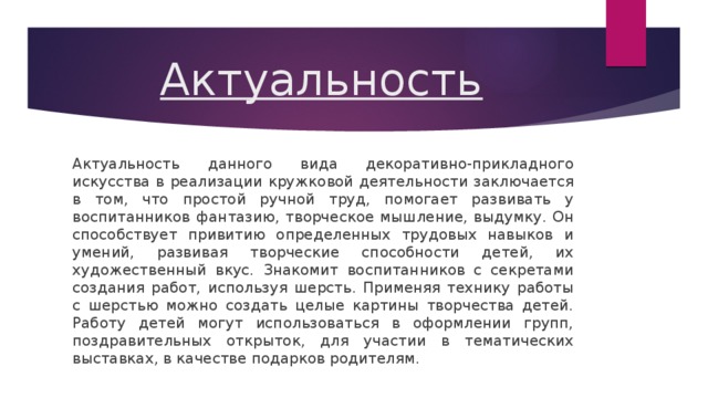 Актуальность Актуальность данного вида декоративно-прикладного искусства в реализации кружковой деятельности заключается в том, что простой ручной труд, помогает развивать у воспитанников фантазию, творческое мышление, выдумку. Он способствует привитию определенных трудовых навыков и умений, развивая творческие способности детей, их художественный вкус. Знакомит воспитанников с секретами создания работ, используя шерсть. Применяя технику работы с шерстью можно создать целые картины творчества детей. Работу детей могут использоваться в оформлении групп, поздравительных открыток, для участии в тематических выставках, в качестве подарков родителям. 