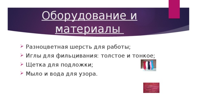 Оборудование и материалы Разноцветная шерсть для работы; Иглы для фильцивания: толстое и тонкое; Щетка для подложки; Мыло и вода для узора. 
