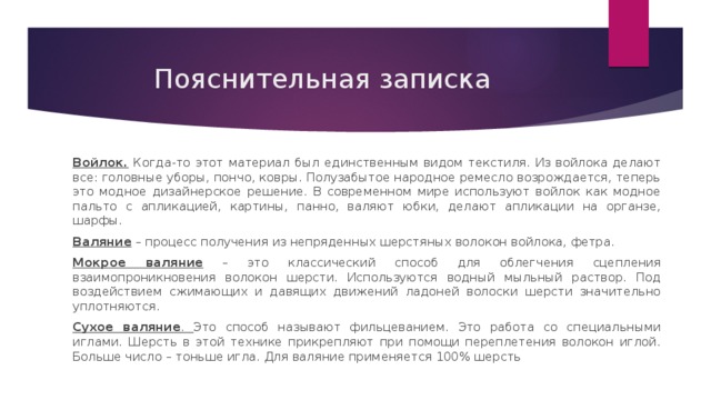 Пояснительная записка Войлок. Когда-то этот материал был единственным видом текстиля. Из войлока делают все: головные уборы, пончо, ковры. Полузабытое народное ремесло возрождается, теперь это модное дизайнерское решение. В современном мире используют войлок как модное пальто с апликацией, картины, панно, валяют юбки, делают апликации на органзе, шарфы. Валяние – процесс получения из непряденных шерстяных волокон войлока, фетра. Мокрое валяние – это классический способ для облегчения сцепления взаимопроникновения волокон шерсти. Используются водный мыльный раствор. Под воздействием сжимающих и давящих движений ладоней волоски шерсти значительно уплотняются. Сухое валяние . Это способ называют фильцеванием. Это работа со специальными иглами. Шерсть в этой технике прикрепляют при помощи переплетения волокон иглой. Больше число – тоньше игла. Для валяние применяется 100% шерсть 