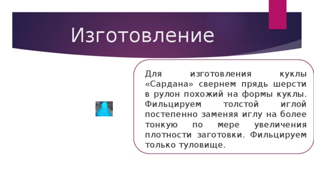 Изготовление Для изготовления куклы «Сардана» свернем прядь шерсти в рулон похожий на формы куклы. Фильцируем толстой иглой постепенно заменяя иглу на более тонкую по мере увеличения плотности заготовки. Фильцируем только туловище. 