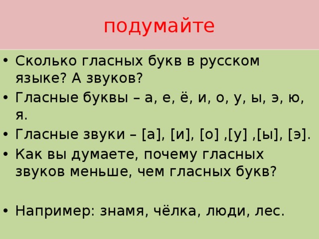 подумайте Сколько гласных букв в русском языке? А звуков? Гласные буквы – а, е, ё, и, о, у, ы, э, ю, я. Гласные звуки – [а], [и], [о] ,[у] ,[ы], [э]. Как вы думаете, почему гласных звуков меньше, чем гласных букв? Например: знамя, чёлка, люди, лес. 