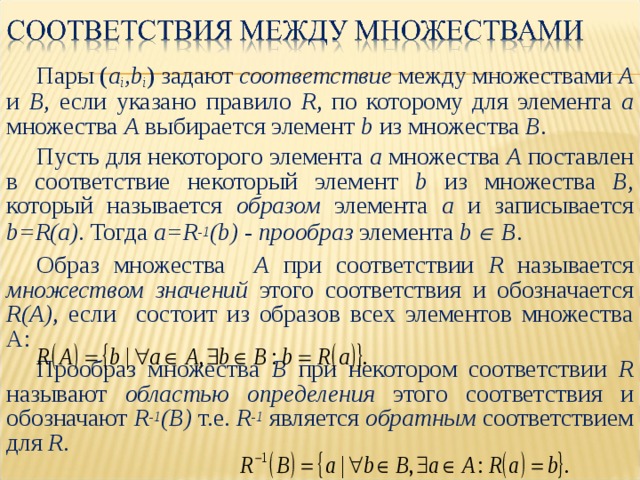 Пары ( a i ,b i )  задают  соответствие  между множествами  A и B , если указано правило R , по которому для элемента a множества A выбирается элемент b  из множества  B . Пусть для некоторого элемента a множества A поставлен в соответствие некоторый элемент b из множества B , который называется образом  элемента a и записывается  b=R(a) . Тогда a=R -1 (b)  - прообраз элемента  b  B . Образ множества A при соответствии R называется множеством значений этого соответствия и обозначается R(A) , если  состоит из образов всех элементов множества А:          Прообраз множества B при некотором соответствии R называют областью определения этого соответствия и обозначают R -1 (B)  т.е. R -1  является обратным  соответствием для R . 