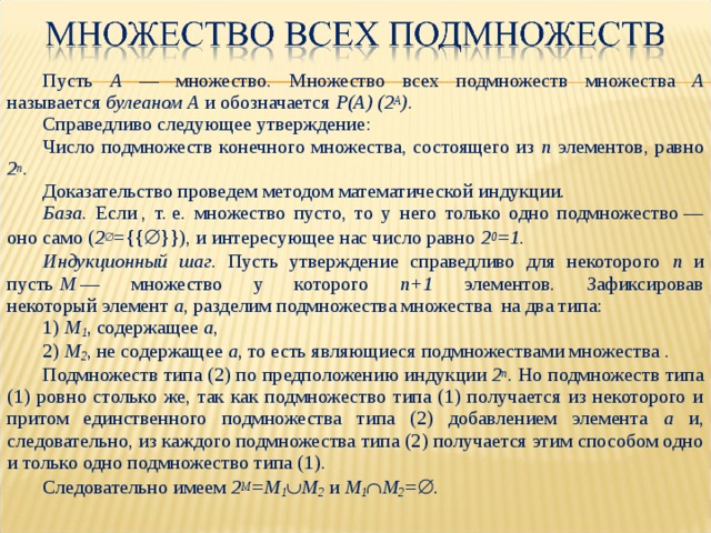 Пусть  A —  множество.  Множество всех  подмножеств  множества  A называется  булеаном A  и обозначается  P(A) (2 A ) . Справедливо следующее утверждение: Число  подмножеств  конечного  множества, состоящего из  n  элементов, равно  2 n . Доказательство  проведем  методом  математической  индукции. База . Если , т. е. множество пусто, то у него только одно подмножество — оно само ( 2  ={{  }}) , и интересующее нас число равно  2 0 =1 . Индукционный шаг . Пусть утверждение справедливо для некоторого n и пусть  M  — множество у которого n +1 элементов. Зафиксировав некоторый элемент a ,  разделим подмножества множества  на два типа: 1) M 1 , содержащее  a , 2) M 2 , не содержащее  a , то есть являющиеся подмножествами множества . Подмножеств типа (2) по предположению индукции  2 n . Но подмножеств типа (1) ровно столько же, так как подмножество типа (1) получается из некоторого и притом единственного подмножества типа (2) добавлением элемента  a  и, следовательно, из каждого подмножества типа (2) получается этим способом одно и только одно подмножество типа (1). Следовательно имеем  2 M =M 1  M 2  и  M 1  M 2 =  . 