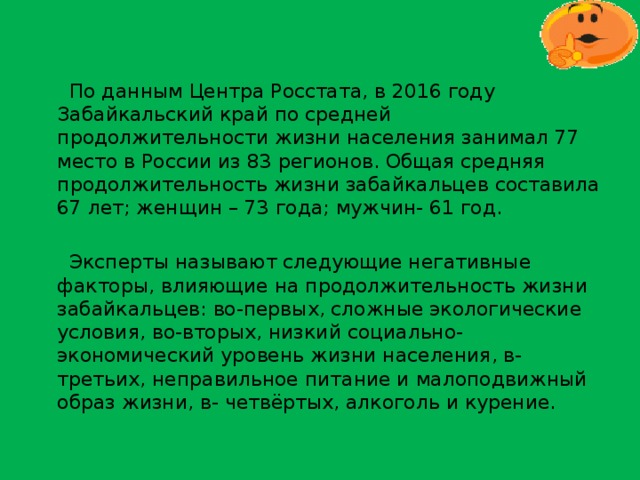  По данным Центра Росстата, в 2016 году Забайкальский край по средней продолжительности жизни населения занимал 77 место в России из 83 регионов. Общая средняя продолжительность жизни забайкальцев составила 67 лет; женщин – 73 года; мужчин- 61 год.  Эксперты называют следующие негативные факторы, влияющие на продолжительность жизни забайкальцев: во-первых, сложные экологические условия, во-вторых, низкий социально-экономический уровень жизни населения, в- третьих, неправильное питание и малоподвижный образ жизни, в- четвёртых, алкоголь и курение. 