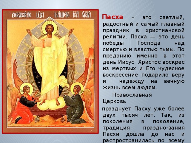  Пасха – это светлый, радостный и самый главный праздник в христианской религии. Пасха — это день победы Господа над смертью и властью тьмы. По преданию именно в этот день Иисус Христос воскрес из мертвых и Его чудесное воскресение подарило веру и надежду на вечную жизнь всем людям.   Православная Церковь празднует Пасху уже более двух тысяч лет. Так, из поколения в поколение, традиция праздно-вания Пасхи дошла до нас и распространилась по всему миру. 