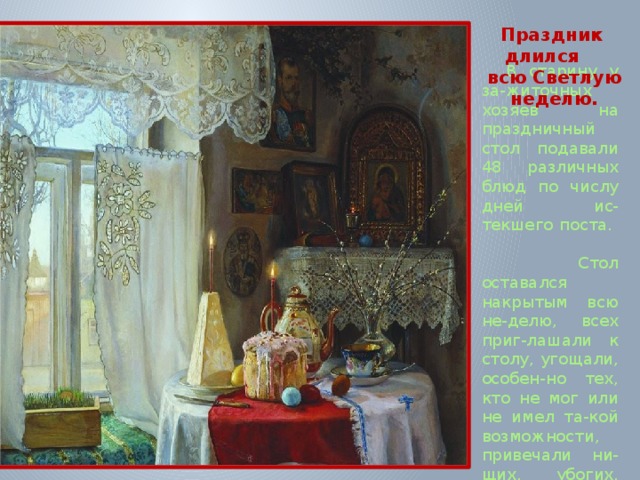 Праздник  длился всю Светлую неделю.   В старину у за-житочных хозяев на праздничный стол подавали 48 различных блюд по числу дней ис-текшего поста.  Стол оставался накрытым всю не-делю, всех приг-лашали к столу, угощали, особен-но тех, кто не мог или не имел та-кой возможности, привечали ни-щих, убогих, больных.    