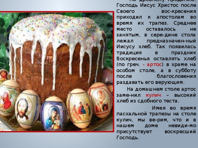  К У Л И Ч  По древнему преданию, Господь Иисус Христос после Своего вос-кресения приходил к апостолам во время их трапез. Среднее место оставалось не занятым, в сере-дине стола лежал предназначен-ный Иисусу хлеб. Так появилась традиция в праздник Воскресенья оставлять хлеб (по греч. - артос ) в храме на особом столе, а в субботу после благословения раздавать его верующим.  На домашнем столе артос заме-нил кулич  – высокий хлеб из сдобного теста.  Имея во время пасхальной трапезы на столе кулич, мы ве-рим, что и в нашем доме невиди-мо присутствует воскресший Господь. 