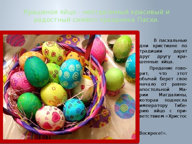 Крашеное яйцо - неотделимый красивый и радостный символ праздника Пасхи.  В пасхальные дни христиане по традиции дарят друг другу кра-шенные яйца.  Предание гово-рит, что этот обычай берет свое начало от равно-апостольной Ма-рии Магдалины, которая поднесла императору Тибе-рию яйцо с при-ветствием «Христос  Воскресе!». 