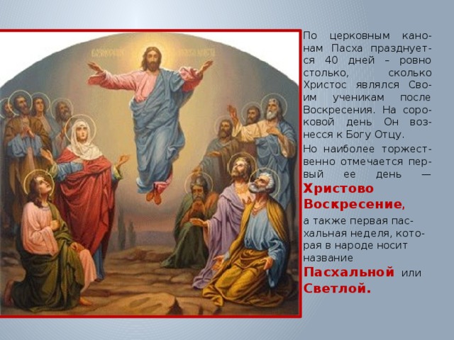 Иисуса Христа Уче По церковным кано-нам Пасха празднует-ся 40 дней – ровно столько, сколько Христос являлся Сво-им ученикам после Воскресения. На соро-ковой день Он воз-несся к Богу Отцу. Но наиболее торжест-венно отмечается пер-вый ее день — Христово Воскресение , а также первая пас-хальная неделя, кото-рая в народе носит название Пасхальной   или  Светлой. 