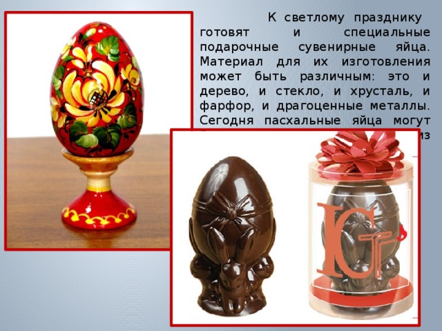  К светлому празднику готовят и специальные подарочные сувенирные яйца. Материал для их изготовления может быть различным: это и дерево, и стекло, и хрусталь, и фарфор, и драгоценные металлы. Сегодня пасхальные яйца могут быть даже сладкими - из шоколада 