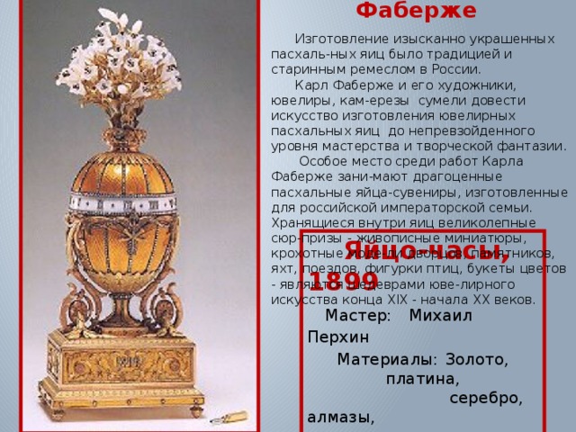 Пасхальные яйца Фаберже  Изготовление изысканно украшенных пасхаль-ных яиц было традицией и старинным ремеслом в России.  Карл Фаберже и его художники, ювелиры, кам-ерезы сумели довести искусство изготовления ювелирных пасхальных яиц до непревзойденного уровня мастерства и творческой фантазии.  Особое место среди работ Карла Фаберже зани-мают драгоценные пасхальные яйца-сувениры, изготовленные для российской императорской семьи. Хранящиеся внутри яиц великолепные сюр-призы - живописные миниатюры, крохотные моде-ли дворцов, памятников, яхт, поездов, фигурки птиц, букеты цветов - являются шедеврами юве-лирного искусства конца XIX - начала ХХ веков.  Яйцо-часы, 1899  Мастер:  Михаил Перхин Материалы:  Золото, платина,  серебро, алмазы,  халцедон. 