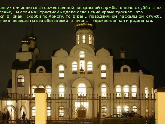  Праздник начинается с торжественной пасхальной службы в ночь с субботы на воскресенье, и если на Страстной неделе освещение храма тускнет - это делается в знак скорби по Христу, то в день праздничной пасхальной службы храм ярко освещен и вся обстановка в очень торжественная и радостная.   