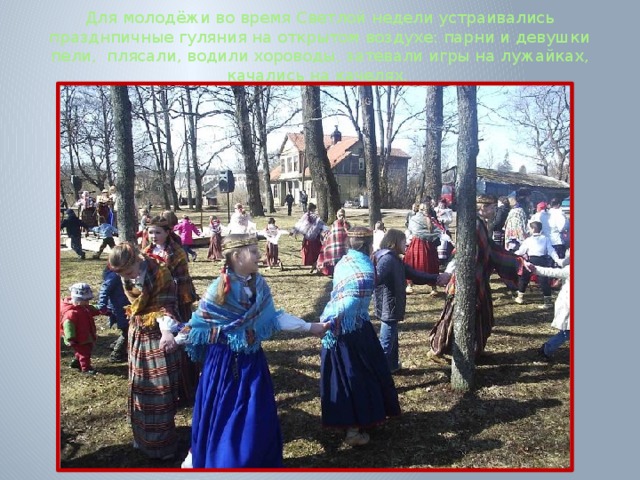 Для молодёжи во время Светлой недели устраивались празднпичные гуляния на открытом воздухе: парни и девушки пели, плясали, водили хороводы, затевали игры на лужайках, качались на качелях.      