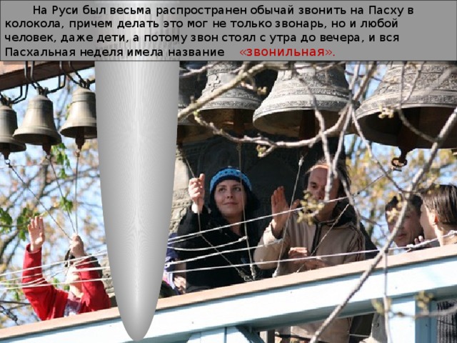  На Руси был весьма распространен обычай звонить на Пасху в колокола, причем делать это мог не только звонарь, но и любой человек, даже дети, а потому звон стоял с утра до вечера, и вся Пасхальная неделя имела название «звонильная». 