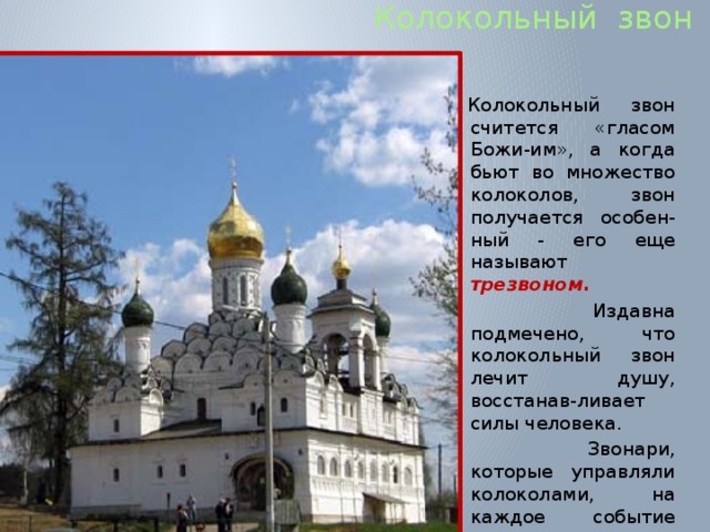  Колокольный звон Колокольный звон считется «гласом Божи-им», а когда бьют во множество колоколов, звон получается особен-ный - его еще называют трезвоном.  Издавна подмечено, что колокольный звон лечит душу, восстанав-ливает силы человека.  Звонари, которые управляли колоколами, на каждое событие придумывали разный звон. 