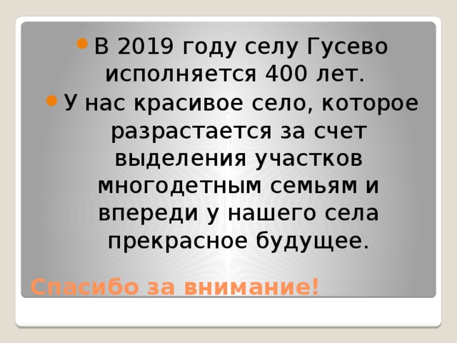 В 2019 году селу Гусево исполняется 400 лет. У нас красивое село, которое разрастается за счет выделения участков многодетным семьям и впереди у нашего села прекрасное будущее. Спасибо за внимание! 