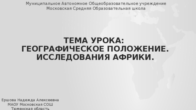 Муниципальное Автономное Общеобразовательное учреждение Московская Средняя Образовательная школа Тема урока:  Географическое положение. Исследования Африки. Ершова Надежда Алексеевна МАОУ Московская СОШ Тюменская область 