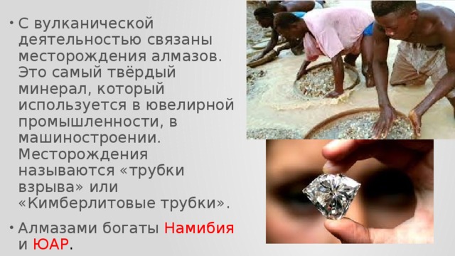 С вулканической деятельностью связаны месторождения алмазов. Это самый твёрдый минерал, который используется в ювелирной промышленности, в машиностроении. Месторождения называются «трубки взрыва» или «Кимберлитовые трубки». Алмазами богаты Намибия и ЮАР . 