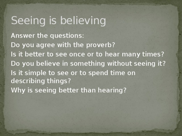 Seeing is believing Answer the questions: Do you agree with the proverb? Is it better to see once or to hear many times? Do you believe in something without seeing it? Is it simple to see or to spend time on describing things? Why is seeing better than hearing? 