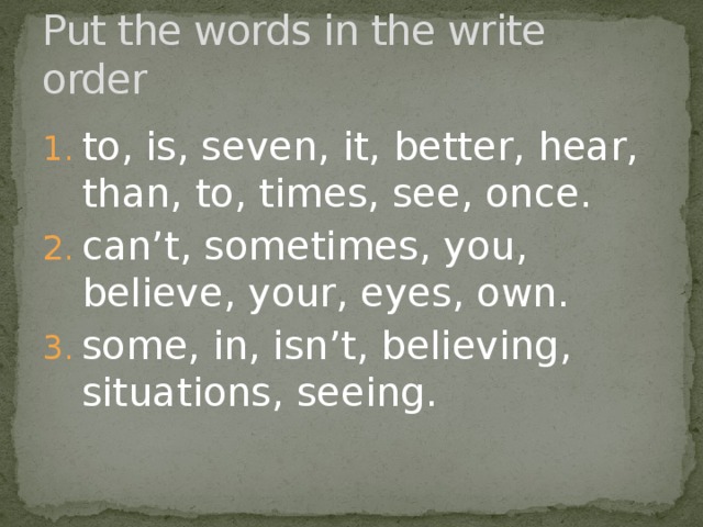 Put the words in the write order to, is, seven, it, better, hear, than, to, times, see, once. can’t, sometimes, you, believe, your, eyes, own. some, in, isn’t, believing, situations, seeing. 