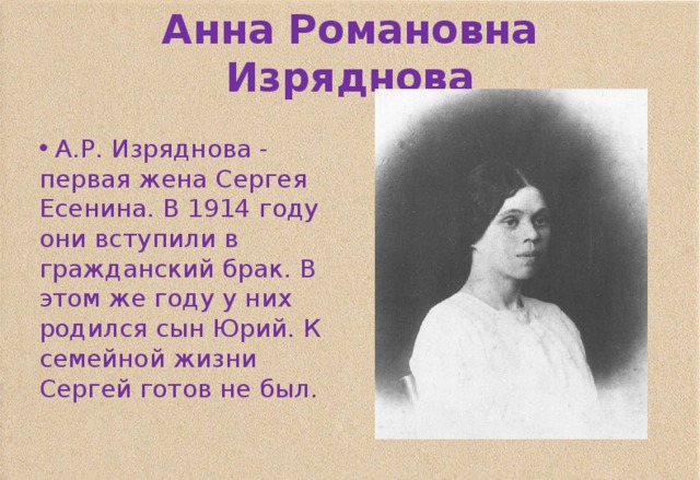 Анна Романовна Изряднова  А.Р. Изряднова - первая жена Сергея Есенина. В 1914 году они вступили в гражданский брак. В этом же году у них родился сын Юрий. К семейной жизни Сергей готов не был. 
