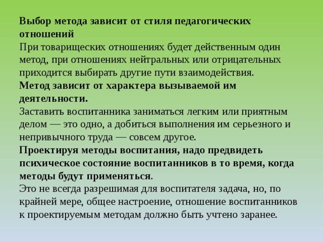 Выбор метода зависит от стиля педагогических отношений  При товарищеских отношениях будет действенным один метод, при отношениях нейтральных или отрицательных приходится выбирать другие пути взаимодействия.  Метод зависит от характера вызываемой им деятельности.  Заставить воспитанника заниматься легким или приятным делом — это одно, а добиться выполнения им серьезного и непривычного труда — совсем другое.  Проектируя методы воспитания, надо предвидеть психическое состояние воспитанников в то время, когда методы будут применяться .  Это не всегда разрешимая для воспитателя задача, но, по крайней мере, общее настроение, отношение воспитанников к проектируемым методам должно быть учтено заранее.   