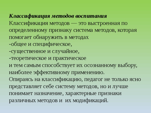 Классификация методов воспитания  Классификация методов — это выстроенная по определенному признаку система методов, которая помогает обнаружить в методах  -общее и специфическое,  -существенное и случайное,  -теоретическое и практическое  и тем самым способствует их осознанному выбору, наиболее эффективному применению.  Опираясь на классификацию, педагог не только ясно представляет себе систему методов, но и лучше понимает назначение, характерные признаки различных методов и их модификаций. 