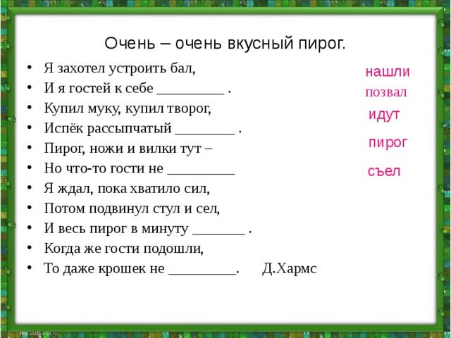 Очень – очень вкусный пирог. Я захотел устроить бал, И я гостей к себе _________ . Купил муку, купил творог, Испёк рассыпчатый ________ . Пирог, ножи и вилки тут – Но что-то гости не _________ Я ждал, пока хватило сил, Потом подвинул стул и сел, И весь пирог в минуту _______ . Когда же гости подошли, То даже крошек не _________. Д.Хармс нашли позвал идут пирог съел 