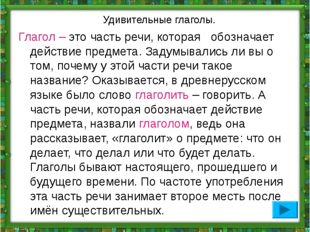  Удивительные глаголы. Глагол – это часть речи, которая обозначает действие предмета. Задумывались ли вы о том, почему у этой части речи такое название? Оказывается, в древнерусском языке было слово глаголить – говорить. А часть речи, которая обозначает действие предмета, назвали глаголом , ведь она рассказывает, «глаголит» о предмете: что он делает, что делал или что будет делать. Глаголы бывают настоящего, прошедшего и будущего времени. По частоте употребления эта часть речи занимает второе месть после имён существительных. 