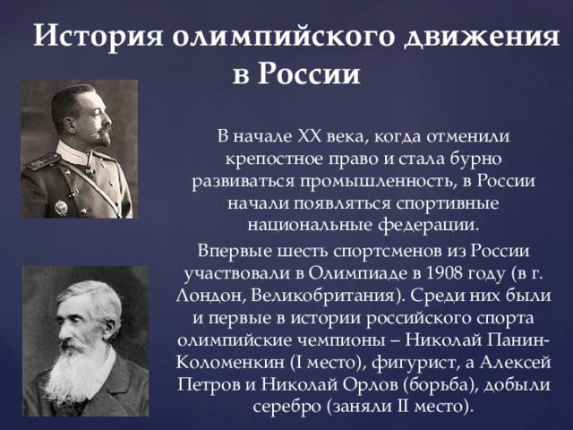 История олимпийского движения в России В начале XX века, когда отменили крепостное право и стала бурно развиваться промышленность, в России начали появляться спортивные национальные федерации. Впервые шесть спортсменов из России участвовали в Олимпиаде в 1908 году (в г. Лондон, Великобритания). Среди них были и первые в истории российского спорта олимпийские чемпионы – Николай Панин-Коломенкин (I место), фигурист, а Алексей Петров и Николай Орлов (борьба), добыли серебро (заняли II место). 