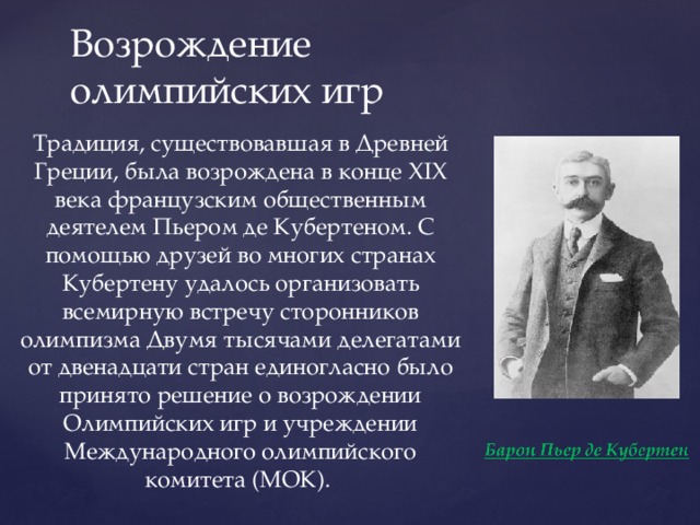 Возрождение олимпийских игр Традиция, существовавшая в Древней Греции, была возрождена в конце XIX века французским общественным деятелем Пьером де Кубертеном. С помощью друзей во многих странах Кубертену удалось организовать всемирную встречу сторонников олимпизма Двумя тысячами делегатами от двенадцати стран единогласно было принято решение о возрождении Олимпийских игр и учреждении Международного олимпийского комитета (МОК). 