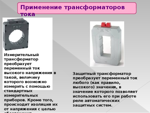 Применение трансформаторов тока Измерительный трансформатор преобразует переменный ток высокого напряжения в такой, величину которого возможно измерить с помощью стандартных измерительных приборов. Кроме того, происходит изоляция их от напряжения с целью обеспечения электробезопасности. Защитный трансформатор преобразует переменный ток любого (как правило, высокого) значения, в значение которого позволяет использовать его при работе реле автоматических защитных систем. 